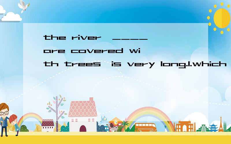 the river,____are covered with trees,is very long.1.which banks2.who's banks3.of which banks4.the banks of which