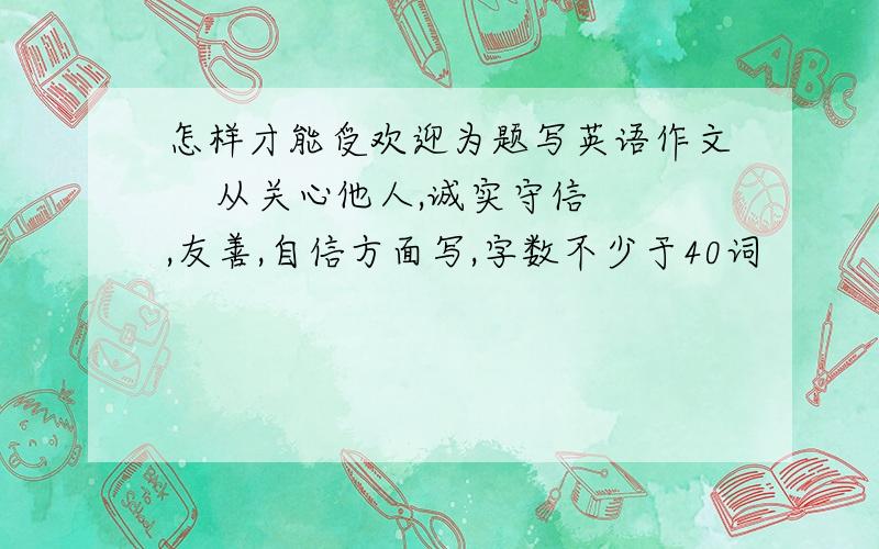 怎样才能受欢迎为题写英语作文    从关心他人,诚实守信,友善,自信方面写,字数不少于40词