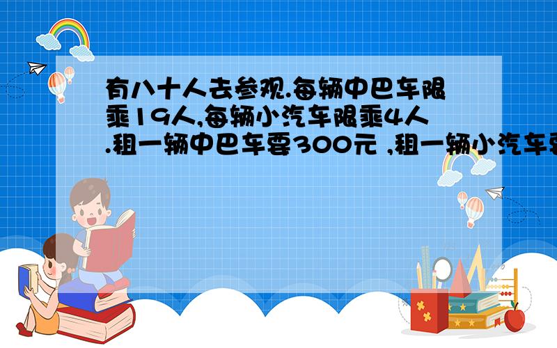 有八十人去参观.每辆中巴车限乘19人,每辆小汽车限乘4人.租一辆中巴车要300元 ,租一辆小汽车要150元.怎样租车划算?