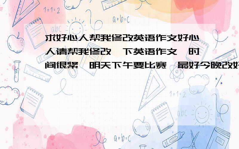 求好心人帮我修改英语作文好心人请帮我修改一下英语作文,时间很紧,明天下午要比赛,最好今晚改好明天一大早发到我的邮箱里,请留下你的邮箱,我把作文发给你,按情况加赏金··