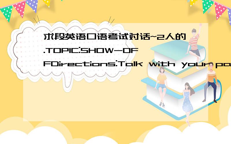 求段英语口语考试对话~2人的.TOPIC:SHOW-OFFDirections:Talk with your partner something concerning showing-off.Why do people like to show off When should we show off and when should we remain silent?Why?