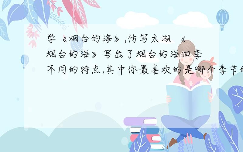 学《烟台的海》,仿写太湖 《烟台的海》写出了烟台的海四季不同的特点,其中你最喜欢的是哪个季节的海?你能模仿这样的写法写一写太湖吗?