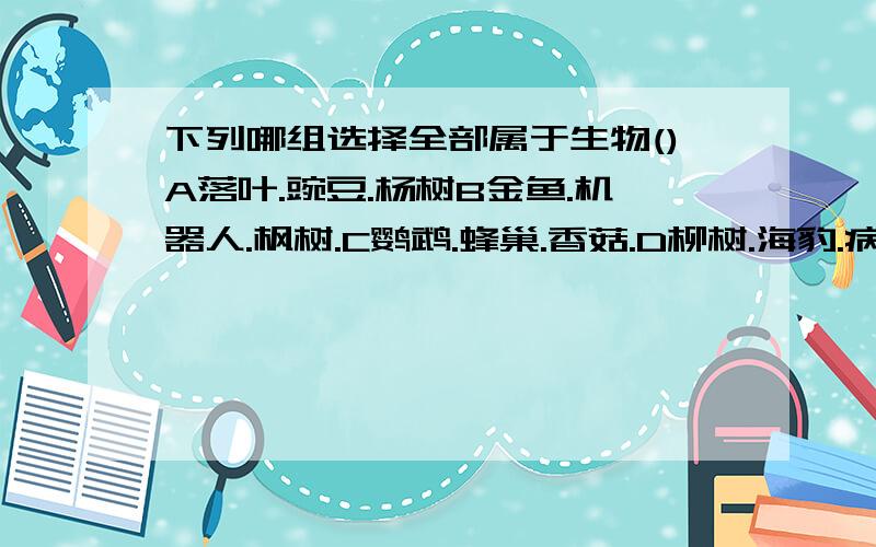 下列哪组选择全部属于生物()A落叶.豌豆.杨树B金鱼.机器人.枫树.C鹦鹉.蜂巢.香菇.D柳树.海豹.病毒.