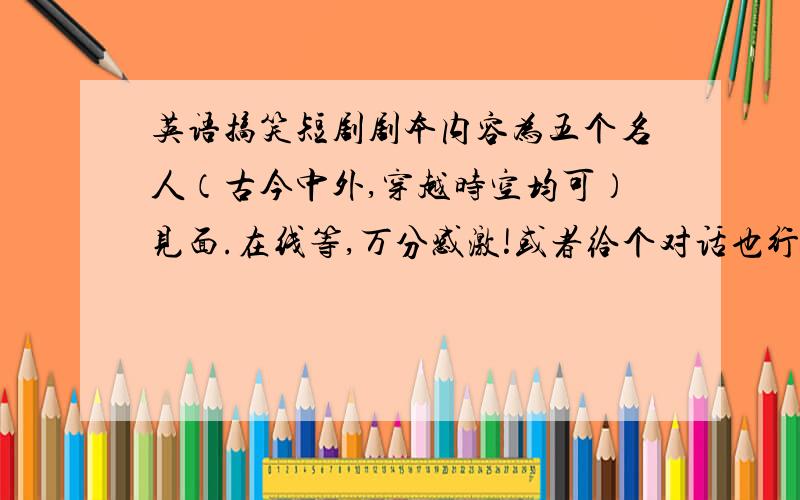 英语搞笑短剧剧本内容为五个名人（古今中外,穿越时空均可）见面.在线等,万分感激!或者给个对话也行!