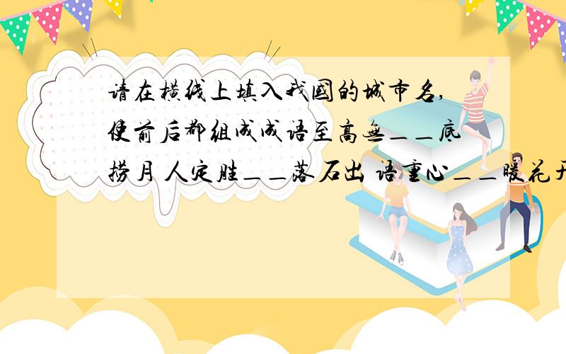 请在横线上填入我国的城市名,使前后都组成成语至高无＿＿底捞月 人定胜＿＿落石出 语重心＿＿暖花开金石为＿＿官许愿 难能可＿＿春三月 声东击＿＿如泰山五湖四＿＿死不屈 一步登＿