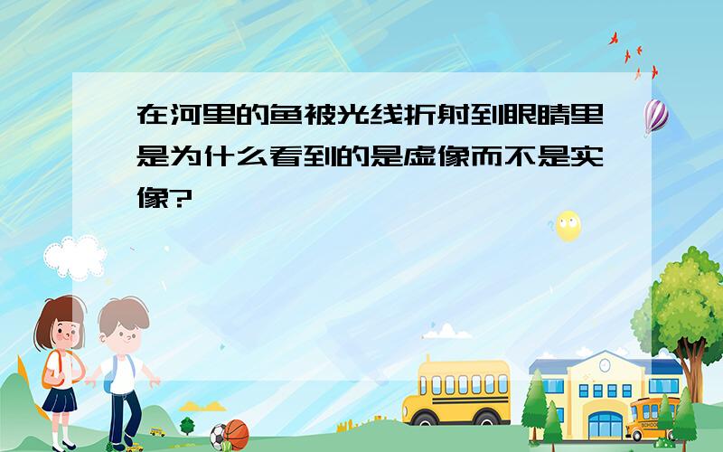 在河里的鱼被光线折射到眼睛里是为什么看到的是虚像而不是实像?