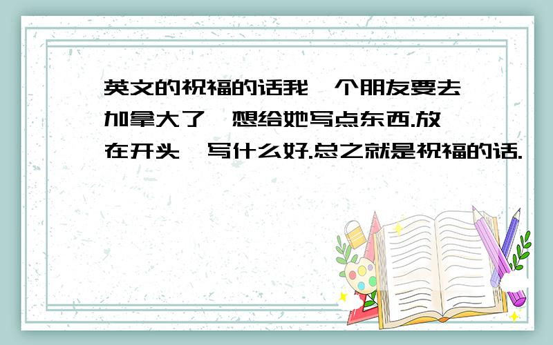 英文的祝福的话我一个朋友要去加拿大了,想给她写点东西.放在开头,写什么好.总之就是祝福的话.