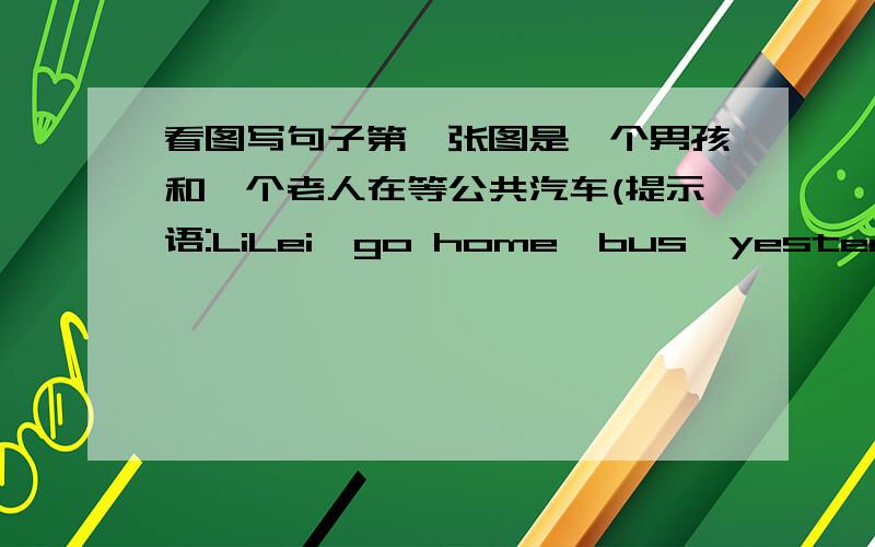 看图写句子第一张图是一个男孩和一个老人在等公共汽车(提示语:LiLei,go home,bus,yesterday),第二张图是男孩和老人上了车男孩坐在了位置上,老人却站着(提示语:have a seat,sit down,quickly),第三张图是