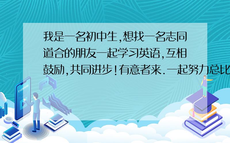 我是一名初中生,想找一名志同道合的朋友一起学习英语,互相鼓励,共同进步!有意者来.一起努力总比一个人努力强!相信我们一定会成功!