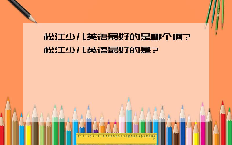 松江少儿英语最好的是哪个啊?松江少儿英语最好的是?