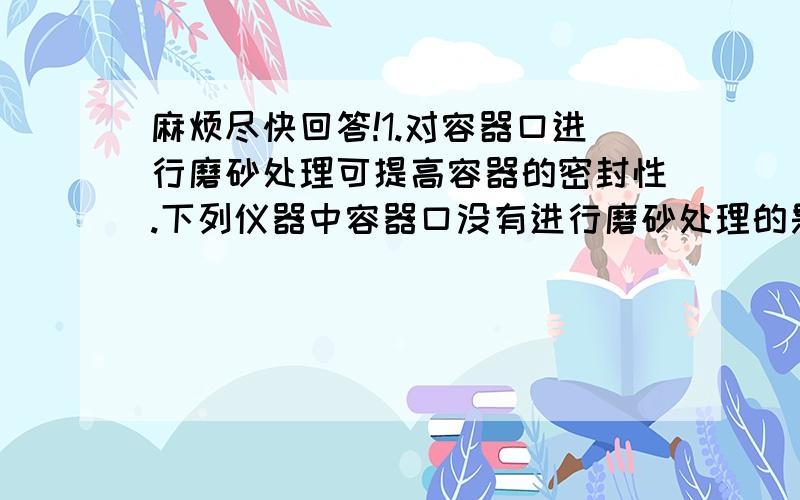 麻烦尽快回答!1.对容器口进行磨砂处理可提高容器的密封性.下列仪器中容器口没有进行磨砂处理的是（ ）A.广口瓶 B.锥形瓶 C.滴瓶 D.集气瓶2.某专用仓库,要求控制库内空气中氧气的含量,需