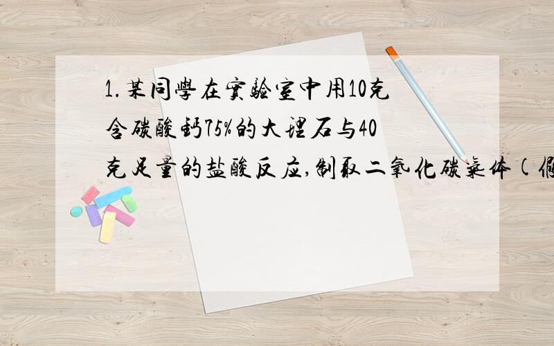 1.某同学在实验室中用10克含碳酸钙75%的大理石与40克足量的盐酸反应,制取二氧化碳气体(假定大理石中的杂质不和盐酸反应,也不溶于盐酸中),反应完全后,得到的氯化钙溶液的质量百分比浓度