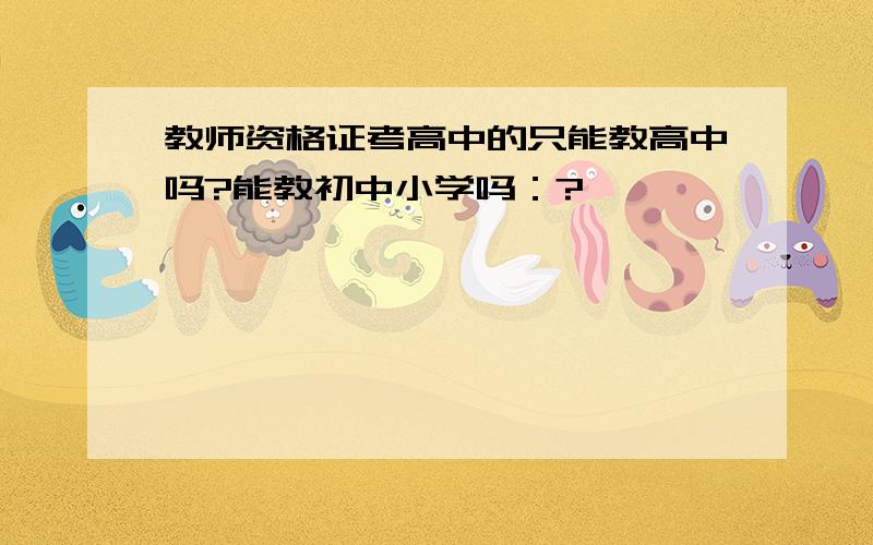 教师资格证考高中的只能教高中吗?能教初中小学吗：?