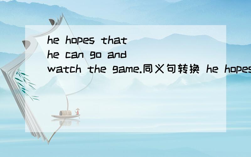 he hopes that he can go and watch the game.同义句转换 he hopes____ _____ and watch the game.