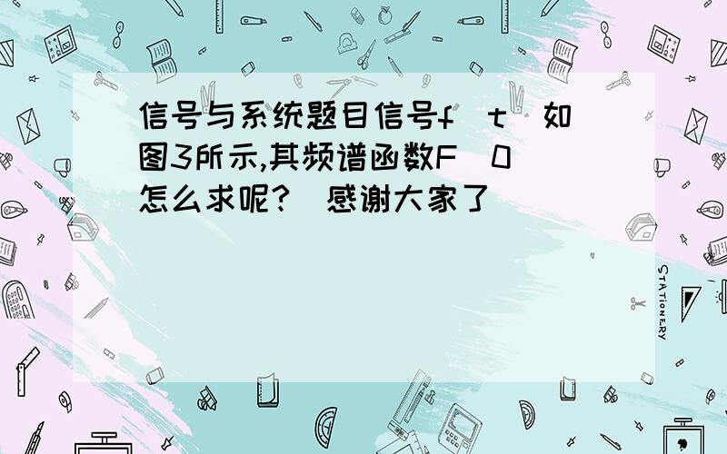 信号与系统题目信号f(t)如图3所示,其频谱函数F(0)怎么求呢?（感谢大家了）