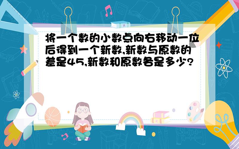 将一个数的小数点向右移动一位后得到一个新数,新数与原数的差是45,新数和原数各是多少?