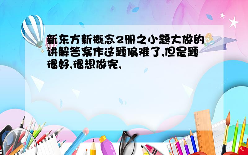 新东方新概念2册之小题大做的讲解答案作这题偏难了,但是题很好,很想做完,