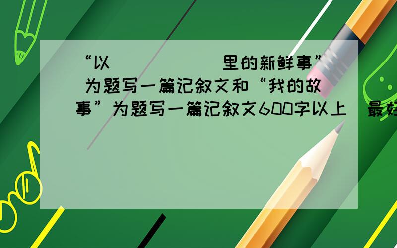 “以______里的新鲜事” 为题写一篇记叙文和“我的故事”为题写一篇记叙文600字以上（最好两个都有啊）