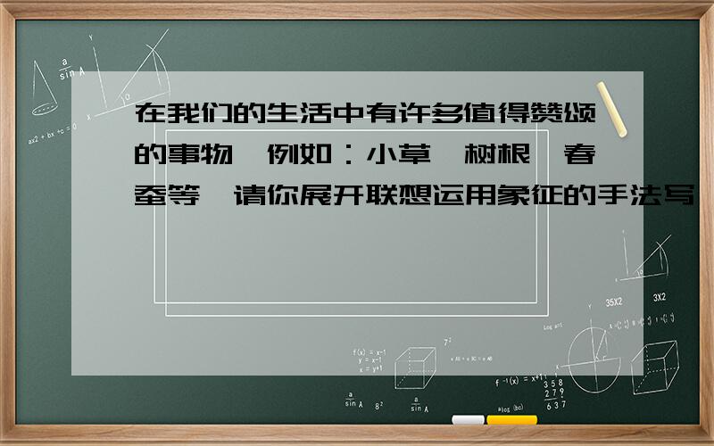 在我们的生活中有许多值得赞颂的事物,例如：小草、树根、春蚕等,请你展开联想运用象征的手法写一段话,赞颂一样生活中你喜欢的事物.（100字左右）