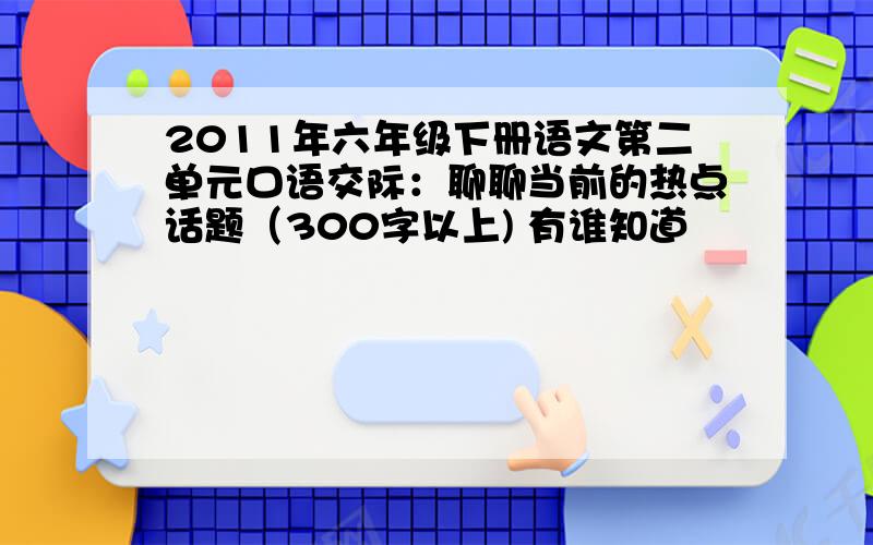 2011年六年级下册语文第二单元口语交际：聊聊当前的热点话题（300字以上) 有谁知道