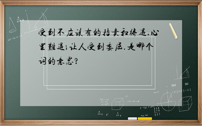 受到不应该有的指责和待遇,心里难过；让人受到委屈.是哪个词的意思?