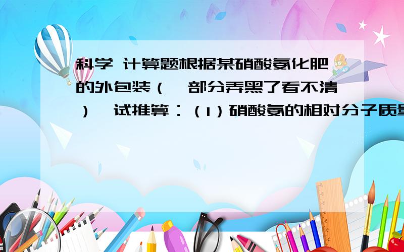 科学 计算题根据某硝酸氨化肥的外包装（一部分弄黑了看不清）,试推算：（1）硝酸氨的相对分子质量；（2）硝酸氨中各元素的质量比；（3）硝酸氨中含氮元素的质量分数；（4）整袋硝酸