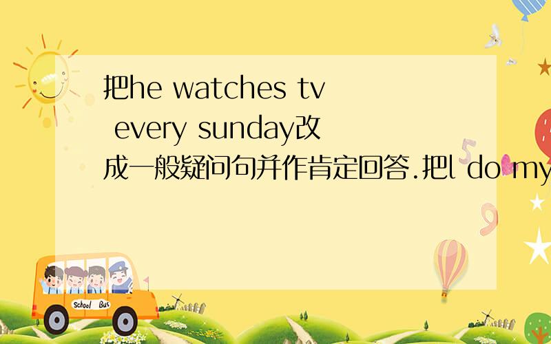 把he watches tv every sunday改成一般疑问句并作肯定回答.把l do my homework every evening 改成同上把 lucy and lily come from the use改成同上.把she eats two pieces of bread every morning改成同上