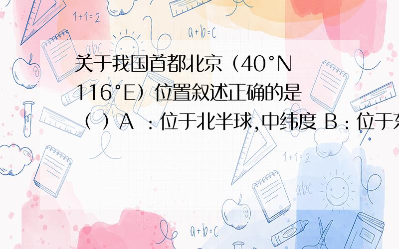 关于我国首都北京（40°N 116°E）位置叙述正确的是（ ）A ：位于北半球,中纬度 B：位于东半球,高纬度C：位于西半球,中纬度 D：位于南半球,高纬度