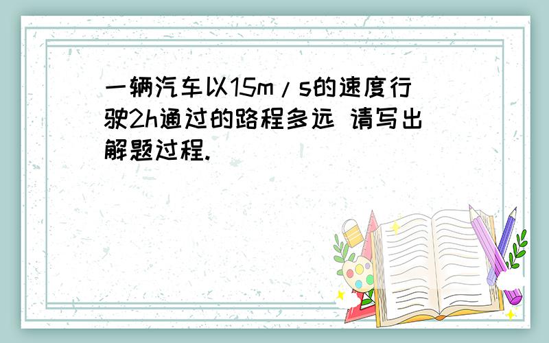 一辆汽车以15m/s的速度行驶2h通过的路程多远 请写出解题过程.