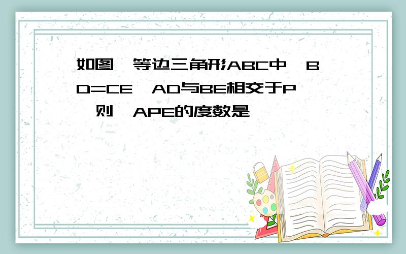 如图,等边三角形ABC中,BD=CE,AD与BE相交于P,则∠APE的度数是