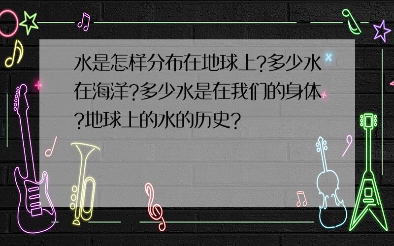 水是怎样分布在地球上?多少水在海洋?多少水是在我们的身体?地球上的水的历史?