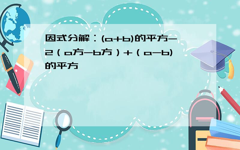 因式分解：(a+b)的平方-2（a方-b方）+（a-b)的平方