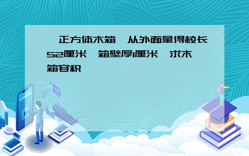 一正方体木箱,从外面量得棱长52厘米,箱壁厚1厘米,求木箱容积