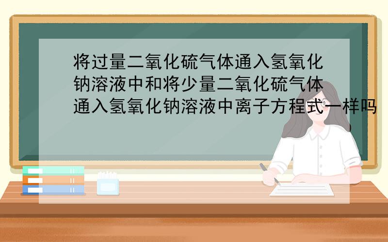 将过量二氧化硫气体通入氢氧化钠溶液中和将少量二氧化硫气体通入氢氧化钠溶液中离子方程式一样吗