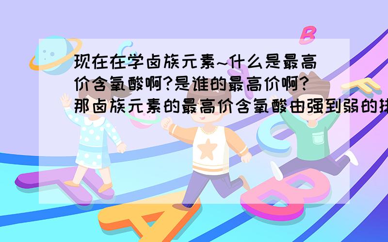 现在在学卤族元素~什么是最高价含氧酸啊?是谁的最高价啊?那卤族元素的最高价含氧酸由强到弱的排列顺序是什么？最高价无氧酸呢？卤族元素最外层有七个电子..易得电子应是-1价啊？怎么