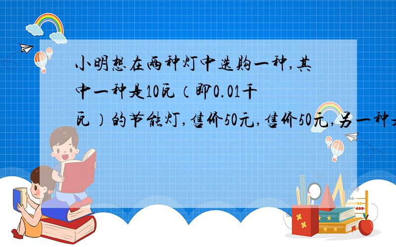 小明想在两种灯中选购一种,其中一种是10瓦（即0.01千瓦）的节能灯,售价50元,售价50元,另一种是100瓦（即0.1千瓦）的白炽灯,售价5元,两种灯的照明效果一样,使用寿命也相同（3000小时内）节能