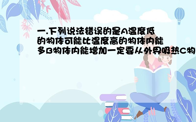 一.下列说法错误的是A温度低的物体可能比温度高的物体内能多B物体内能增加一定要从外界吸热C物体温度升高含有的热量一定增加二.下列说法错误的是A物体运动快慢不会影响物体具有的内