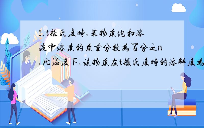 1.t摄氏度时,某物质饱和溶液中溶质的质量分数为百分之m,此温度下,该物质在t摄氏度时的溶解度为( )A.100m/100-m B.（100m/100-m）克 c.(100-m/100m)克D.(m/100-m)克2.现有20摄氏度时百分之10的食盐水50克,