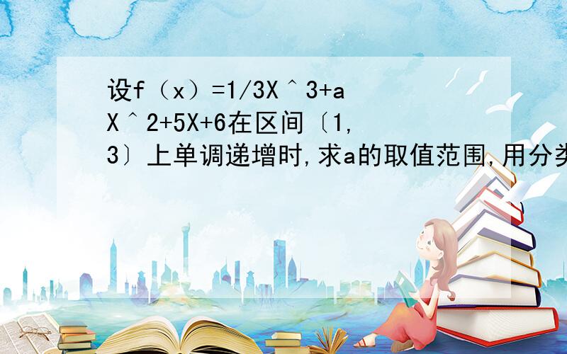 设f（x）=1/3X＾3+aX＾2+5X+6在区间〔1,3〕上单调递增时,求a的取值范围,用分类讨论.另外不要复制，我都看过，所以才再提的。对了，是单调函数则实数A的取值范围。