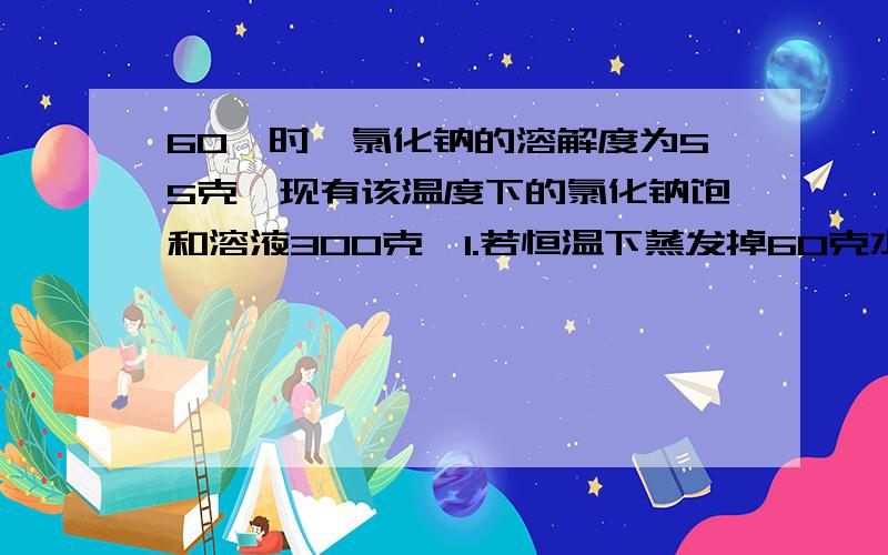 60℃时,氯化钠的溶解度为55克,现有该温度下的氯化钠饱和溶液300克,1.若恒温下蒸发掉60克水,有多少克氯化钠晶体析出?2.若将蒸发掉60克水后的氯化钠溶液的温度从60℃降至40℃时,将有多少克氯