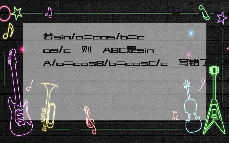 若sin/a=cos/b=cos/c,则△ABC是sinA/a=cosB/b=cosC/c,写错了,不好意思