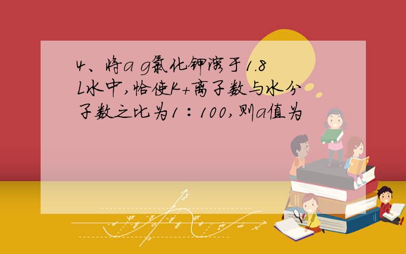 4、将a g氯化钾溶于1.8L水中,恰使K+离子数与水分子数之比为1∶100,则a值为