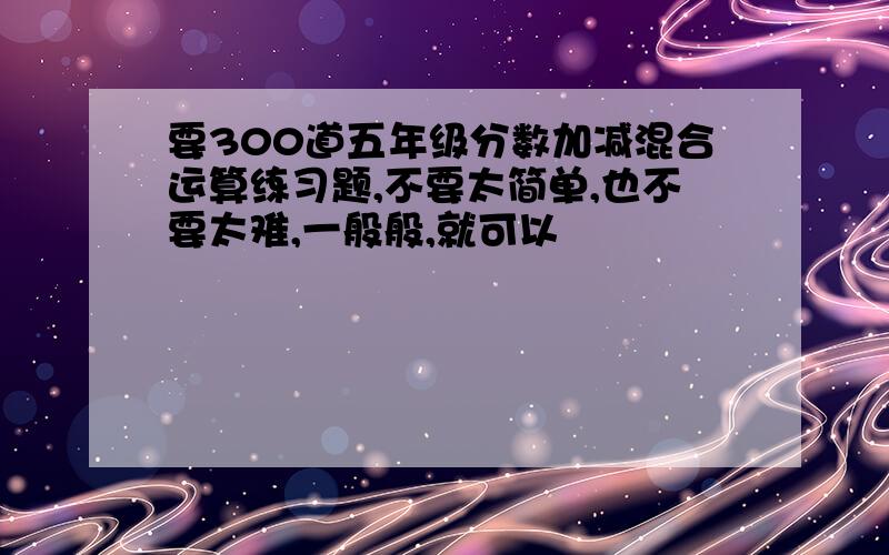 要300道五年级分数加减混合运算练习题,不要太简单,也不要太难,一般般,就可以