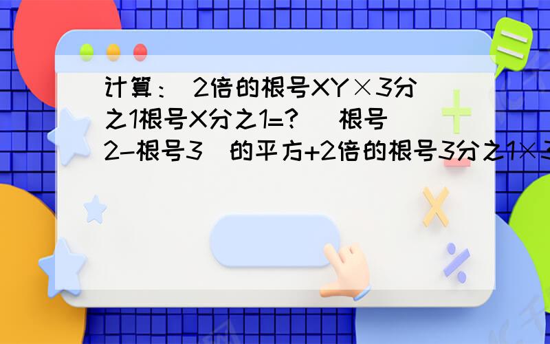 计算： 2倍的根号XY×3分之1根号X分之1=? （根号2-根号3）的平方+2倍的根号3分之1×3倍的根号2=