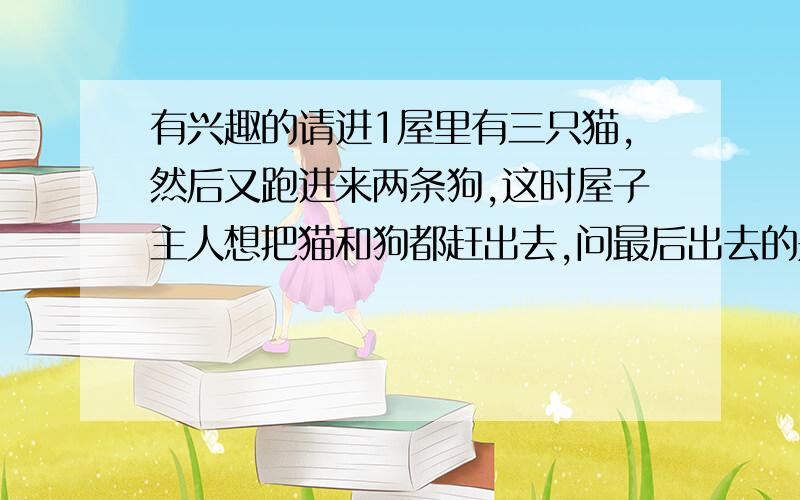 有兴趣的请进1屋里有三只猫,然后又跑进来两条狗,这时屋子主人想把猫和狗都赶出去,问最后出去的是狗的概率!