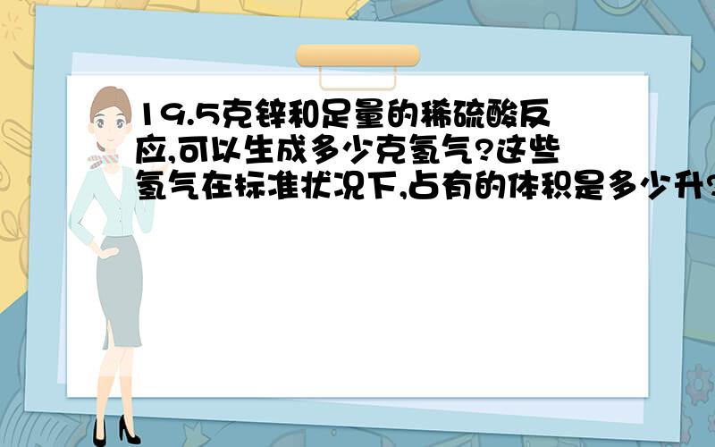 19.5克锌和足量的稀硫酸反应,可以生成多少克氢气?这些氢气在标准状况下,占有的体积是多少升?（标准状况下氢气的密度是0.089克/升）