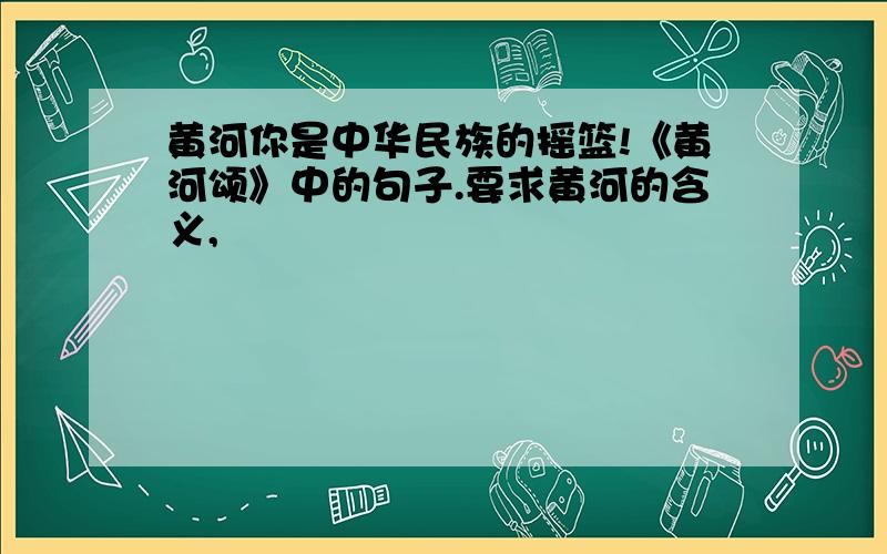 黄河你是中华民族的摇篮!《黄河颂》中的句子.要求黄河的含义,