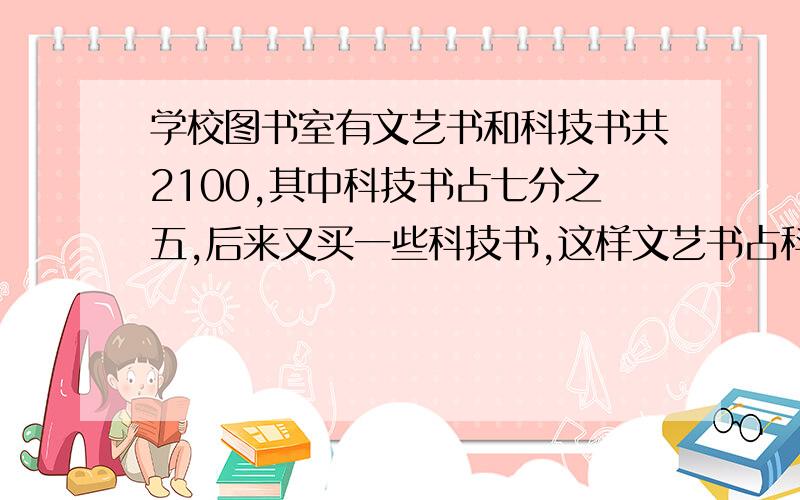 学校图书室有文艺书和科技书共2100,其中科技书占七分之五,后来又买一些科技书,这样文艺书占科技书的三分之一,后来又买多少本科技书?方程解