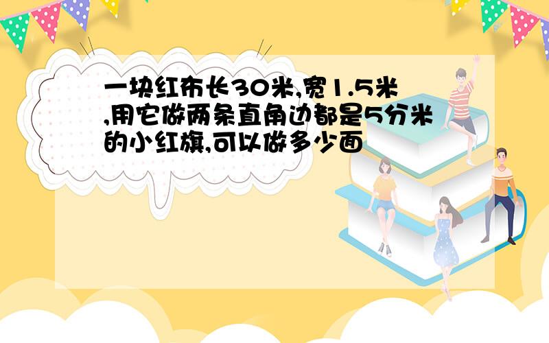 一块红布长30米,宽1.5米,用它做两条直角边都是5分米的小红旗,可以做多少面