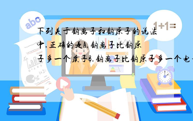 下列关于钠离子和钠原子的说法中,正确的是A.钠离子比钠原子多一个质子B.钠离子比钠原子多一个电子C.钠离子与钠原子化学性质相同D.钠离子与钠原子核内质子数相同